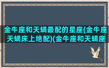 金牛座和天蝎最配的星座(金牛座天蝎床上绝配)(金牛座和天蝎座是绝配吗)