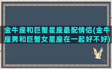 金牛座和巨蟹星座最配情侣(金牛座男和巨蟹女星座在一起好不好)(金牛座和巨蟹座的爱情怎么样)