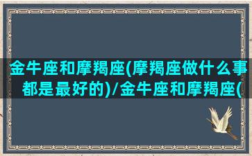 金牛座和摩羯座(摩羯座做什么事都是最好的)/金牛座和摩羯座(摩羯座做什么事都是最好的)-我的网站