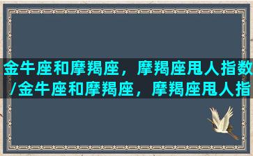 金牛座和摩羯座，摩羯座甩人指数/金牛座和摩羯座，摩羯座甩人指数-我的网站