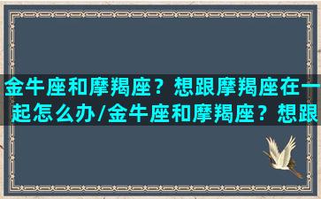 金牛座和摩羯座？想跟摩羯座在一起怎么办/金牛座和摩羯座？想跟摩羯座在一起怎么办-我的网站