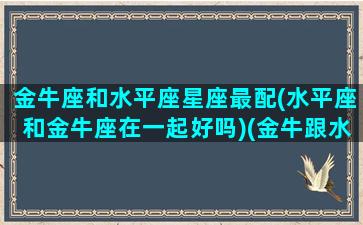 金牛座和水平座星座最配(水平座和金牛座在一起好吗)(金牛跟水平座合得来么)