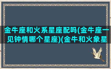 金牛座和火系星座配吗(金牛座一见钟情哪个星座)(金牛和火象星座)