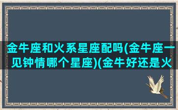 金牛座和火系星座配吗(金牛座一见钟情哪个星座)(金牛好还是火牛好)