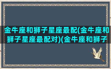 金牛座和狮子星座最配(金牛座和狮子星座最配对)(金牛座和狮子座般配吗)