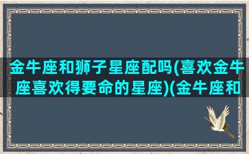 金牛座和狮子星座配吗(喜欢金牛座喜欢得要命的星座)(金牛座和狮子座配对吗)