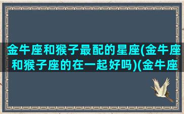 金牛座和猴子最配的星座(金牛座和猴子座的在一起好吗)(金牛座和金牛配对)