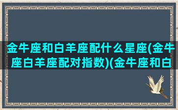 金牛座和白羊座配什么星座(金牛座白羊座配对指数)(金牛座和白羊座般配)