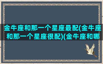 金牛座和那一个星座最配(金牛座和那一个星座很配)(金牛座和哪个星座最合适在一起)