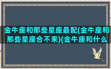 金牛座和那些星座最配(金牛座和那些星座合不来)(金牛座和什么星座很般配)