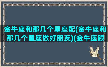 金牛座和那几个星座配(金牛座和那几个星座做好朋友)(金牛座跟哪些星座合得来)