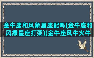 金牛座和风象星座配吗(金牛座和风象星座打架)(金牛座风牛火牛)