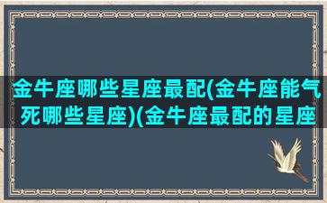 金牛座哪些星座最配(金牛座能气死哪些星座)(金牛座最配的星座是什么星座)