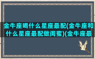 金牛座喝什么星座最配(金牛座和什么星座最配做闺蜜)(金牛座最适合喝什么茶)