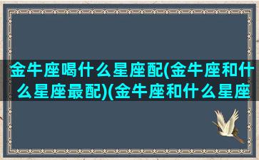 金牛座喝什么星座配(金牛座和什么星座最配)(金牛座和什么星座最搭配恋爱关系)