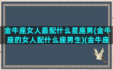 金牛座女人最配什么星座男(金牛座的女人配什么座男生)(金牛座的女人该配什么座的男人)