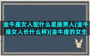 金牛座女人配什么星座男人(金牛座女人长什么样)(金牛座的女生配什么样的男生)