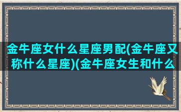 金牛座女什么星座男配(金牛座又称什么星座)(金牛座女生和什么星座男生最般配)