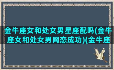 金牛座女和处女男星座配吗(金牛座女和处女男网恋成功)(金牛座女和处女座男的相处模式)