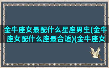 金牛座女最配什么星座男生(金牛座女配什么座最合适)(金牛座女生配什么星座男好)