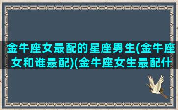 金牛座女最配的星座男生(金牛座女和谁最配)(金牛座女生最配什么星座的男生)