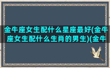 金牛座女生配什么星座最好(金牛座女生配什么生肖的男生)(金牛座女搭配什么星座男)