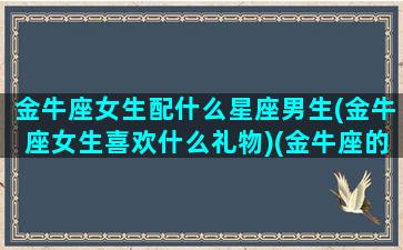 金牛座女生配什么星座男生(金牛座女生喜欢什么礼物)(金牛座的女生配什么样的男生)