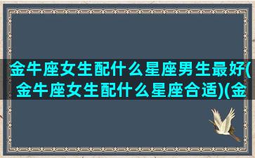 金牛座女生配什么星座男生最好(金牛座女生配什么星座合适)(金牛座女搭配什么星座男)