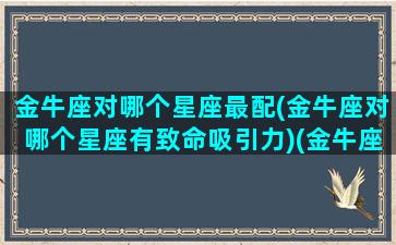 金牛座对哪个星座最配(金牛座对哪个星座有致命吸引力)(金牛座对什么星座有好感)