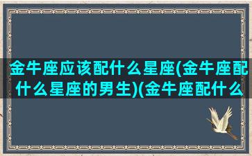 金牛座应该配什么星座(金牛座配什么星座的男生)(金牛座配什么星座女生)