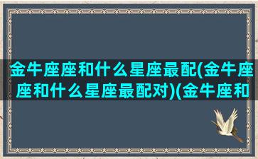 金牛座座和什么星座最配(金牛座座和什么星座最配对)(金牛座和什么星座最配对指数)