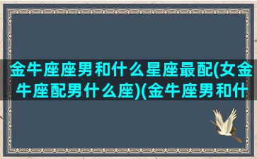 金牛座座男和什么星座最配(女金牛座配男什么座)(金牛座男和什么星座配对)