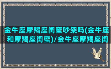 金牛座摩羯座闺蜜吵架吗(金牛座和摩羯座闺蜜)/金牛座摩羯座闺蜜吵架吗(金牛座和摩羯座闺蜜)-我的网站