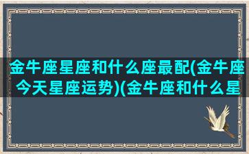 金牛座星座和什么座最配(金牛座今天星座运势)(金牛座和什么星座最配排行)