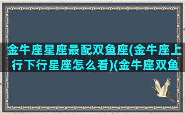 金牛座星座最配双鱼座(金牛座上行下行星座怎么看)(金牛座双鱼配对指数)