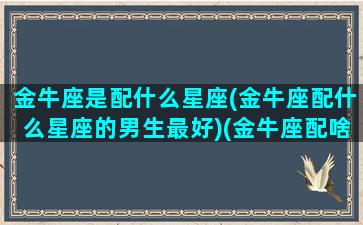 金牛座是配什么星座(金牛座配什么星座的男生最好)(金牛座配啥星座)