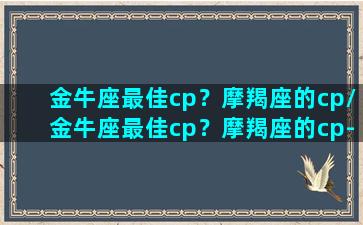 金牛座最佳cp？摩羯座的cp/金牛座最佳cp？摩羯座的cp-我的网站(金牛座和摩羯座的情侣值是多少)