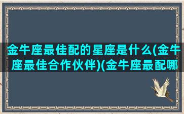 金牛座最佳配的星座是什么(金牛座最佳合作伙伴)(金牛座最配哪个座)