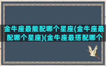 金牛座最能配哪个星座(金牛座最配哪个星座)(金牛座最搭配哪个星座)