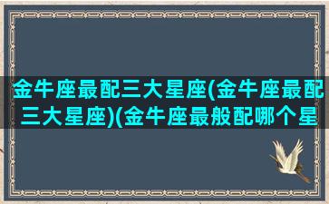 金牛座最配三大星座(金牛座最配三大星座)(金牛座最般配哪个星座)