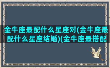 金牛座最配什么星座对(金牛座最配什么星座结婚)(金牛座最搭配的星座是什么星座)