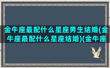 金牛座最配什么星座男生结婚(金牛座最配什么星座结婚)(金牛座结婚配对)