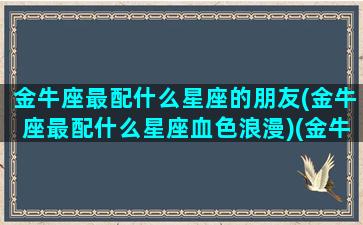 金牛座最配什么星座的朋友(金牛座最配什么星座血色浪漫)(金牛座最配合的星座)