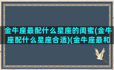 金牛座最配什么星座的闺蜜(金牛座配什么星座合适)(金牛座最和什么星座最搭配闺蜜)