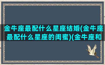 金牛座最配什么星座结婚(金牛座最配什么星座的闺蜜)(金牛座和什么星座结婚最合适)