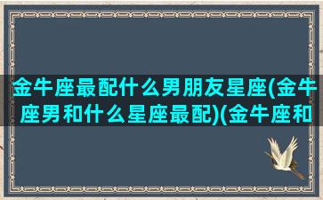 金牛座最配什么男朋友星座(金牛座男和什么星座最配)(金牛座和什么星座的男人最配)