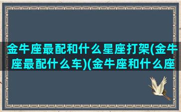 金牛座最配和什么星座打架(金牛座最配什么车)(金牛座和什么座最配谈恋爱的)