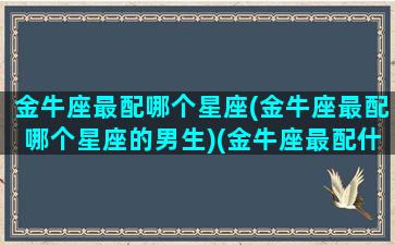 金牛座最配哪个星座(金牛座最配哪个星座的男生)(金牛座最配什么星座的男生)