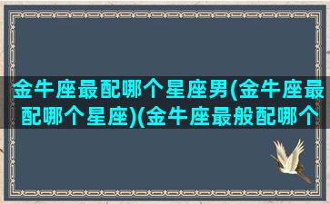 金牛座最配哪个星座男(金牛座最配哪个星座)(金牛座最般配哪个星座)