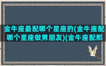 金牛座最配哪个星座的(金牛座配哪个星座做男朋友)(金牛座配那个星座)